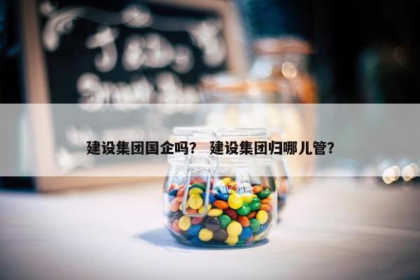 建设集团国企吗？ 建设集团归哪儿管？