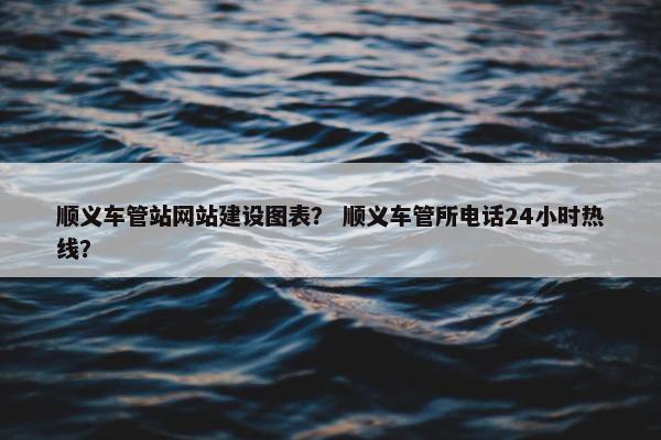 顺义车管站网站建设图表？ 顺义车管所电话24小时热线？