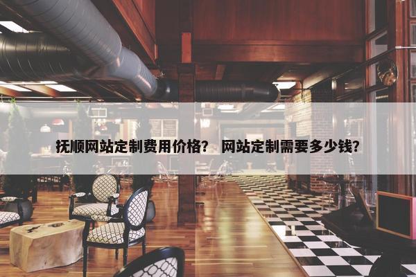 抚顺网站定制费用价格？ 网站定制需要多少钱？