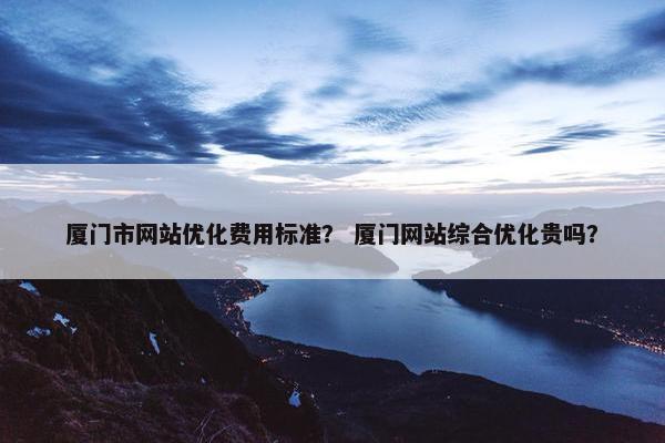 厦门市网站优化费用标准？ 厦门网站综合优化贵吗？