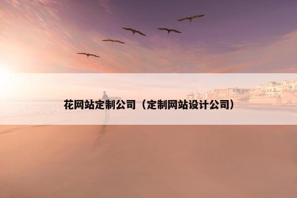 花网站定制公司（定制网站设计公司）
