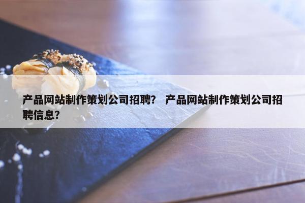产品网站制作策划公司招聘？ 产品网站制作策划公司招聘信息？