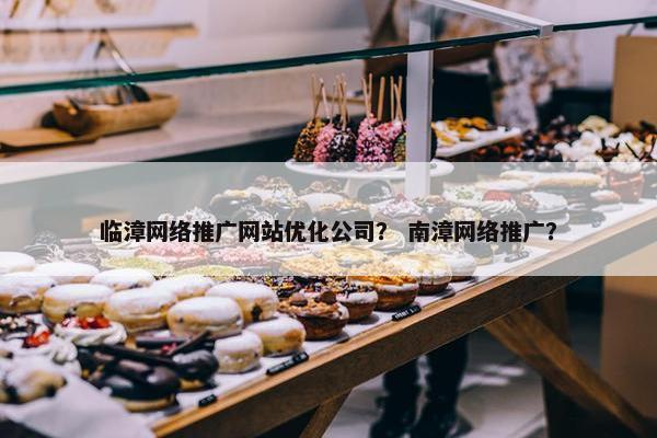 临漳网络推广网站优化公司？ 南漳网络推广？