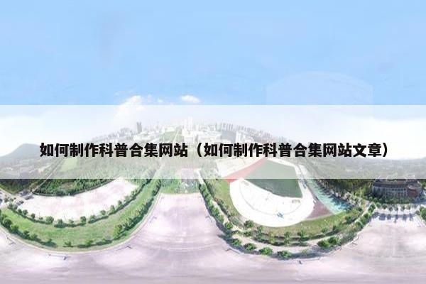 如何制作科普合集网站（如何制作科普合集网站文章）