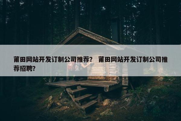 莆田网站开发订制公司推荐？ 莆田网站开发订制公司推荐招聘？