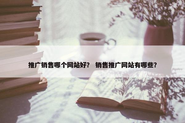 推广销售哪个网站好？ 销售推广网站有哪些？