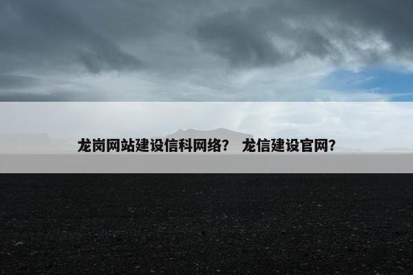 龙岗网站建设信科网络？ 龙信建设官网？