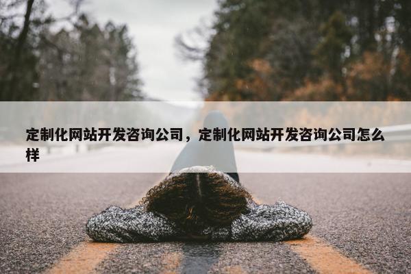 定制化网站开发咨询公司，定制化网站开发咨询公司怎么样