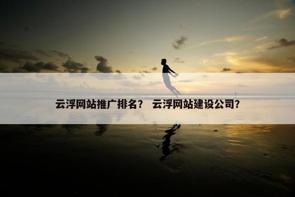 云浮网站推广排名？ 云浮网站建设公司？