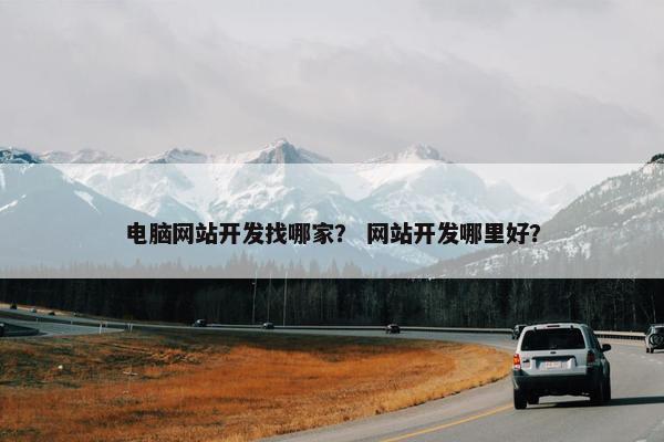 电脑网站开发找哪家？ 网站开发哪里好？