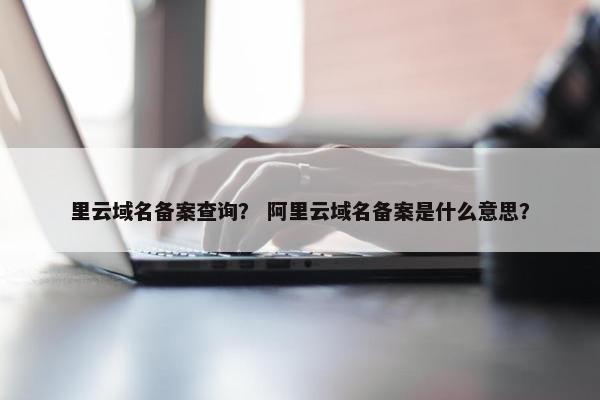 里云域名备案查询？ 阿里云域名备案是什么意思？