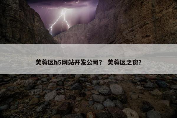 芙蓉区h5网站开发公司？ 芙蓉区之窗？