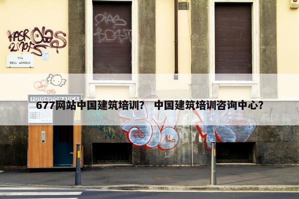 677网站中国建筑培训？ 中国建筑培训咨询中心？