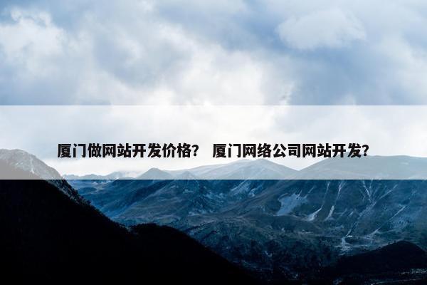 厦门做网站开发价格？ 厦门网络公司网站开发？