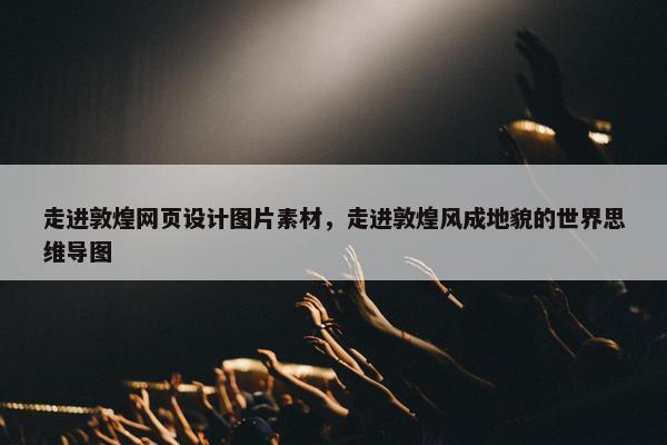 走进敦煌网页设计图片素材，走进敦煌风成地貌的世界思维导图