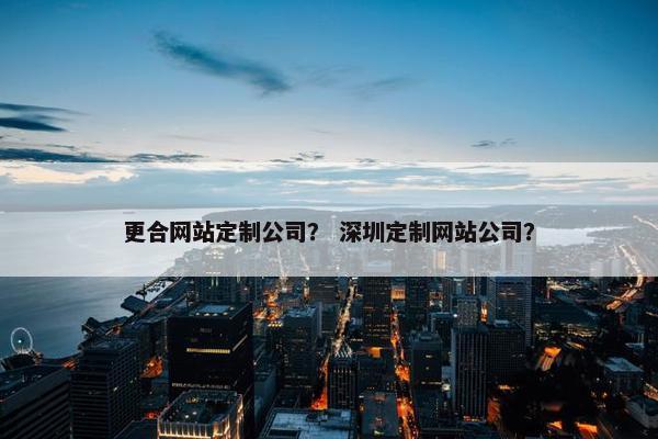 更合网站定制公司？ 深圳定制网站公司？