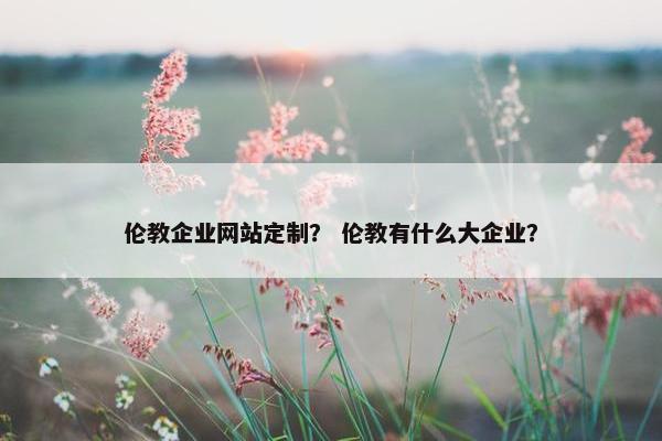 伦教企业网站定制？ 伦教有什么大企业？