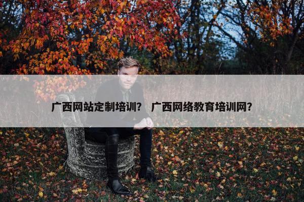 广西网站定制培训？ 广西网络教育培训网？