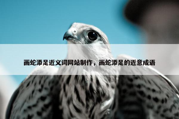 画蛇添足近义词网站制作，画蛇添足的近意成语