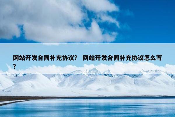 网站开发合同补充协议？ 网站开发合同补充协议怎么写？