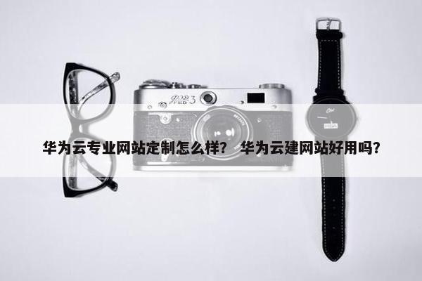 华为云专业网站定制怎么样？ 华为云建网站好用吗？