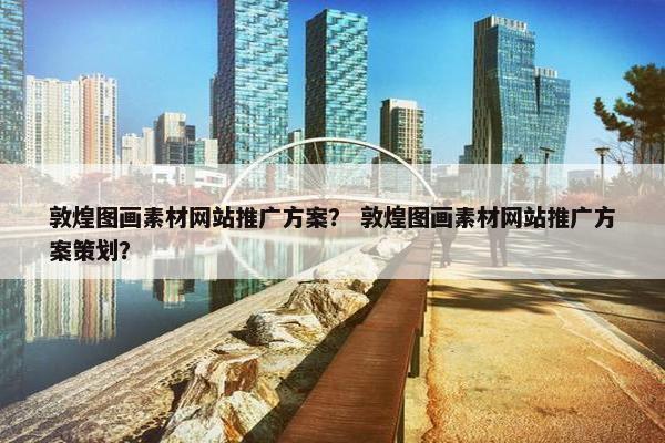 敦煌图画素材网站推广方案？ 敦煌图画素材网站推广方案策划？