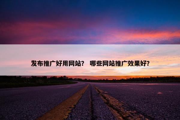 发布推广好用网站？ 哪些网站推广效果好？