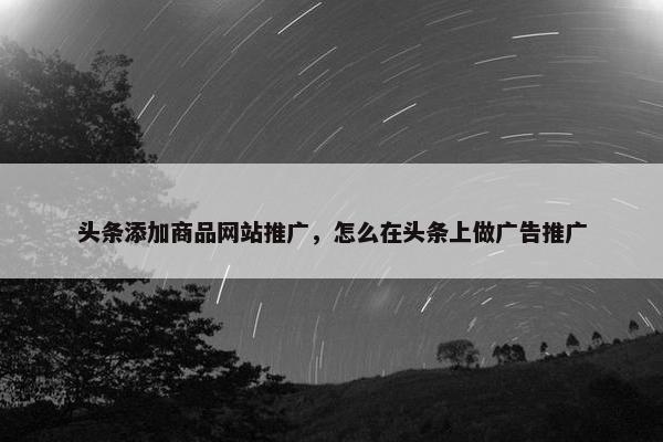 头条添加商品网站推广，怎么在头条上做广告推广