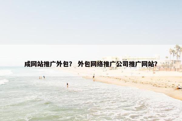 成网站推广外包？ 外包网络推广公司推广网站？