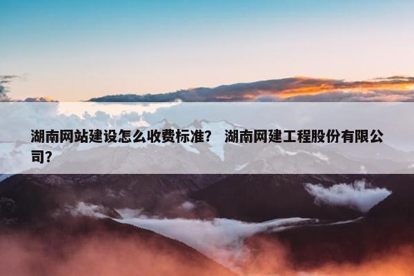 湖南网站建设怎么收费标准？ 湖南网建工程股份有限公司？