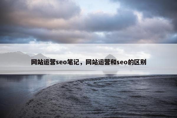 网站运营seo笔记，网站运营和seo的区别
