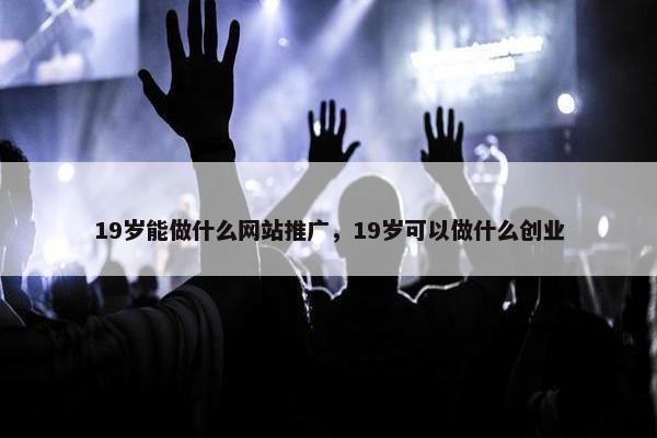 19岁能做什么网站推广，19岁可以做什么创业